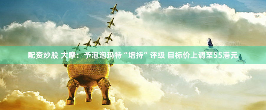 配資炒股 大摩：予泡泡瑪特“增持”評(píng)級(jí) 目標(biāo)價(jià)上調(diào)至55港元