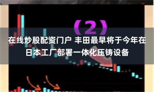 在線炒股配資門戶 豐田最早將于今年在日本工廠部署一體化壓鑄設(shè)備